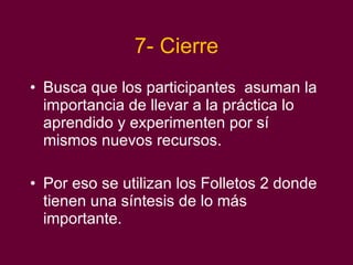 7- Cierre Busca que los participantes  asuman la importancia de llevar a la práctica lo aprendido y experimenten por sí mismos nuevos recursos. Por eso se utilizan los Folletos 2 donde tienen una síntesis de lo más importante.  