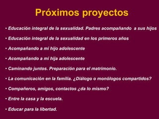 Próximos proyectos Educación integral de la sexualidad. Padres acompañando  a sus hijos Educación integral de la sexualidad en los primeros años Acompañando a mi hijo adolescente Acompañando a mi hija adolescente Caminando juntos. Preparación para el matrimonio. La comunicación en la familia. ¿Diálogo o monólogos compartidos? Compañeros, amigos, contactos ¿da lo mismo? Entre la casa y la escuela.  Educar para la libertad. 