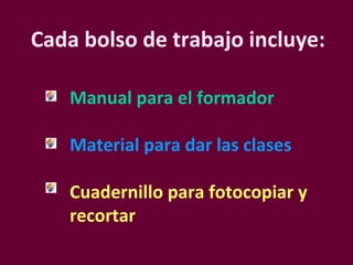 Cada bolso de trabajo incluye: Manual para el formador Material para dar las clases Cuadernillo para fotocopiar y recortar   