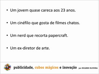 Um jovem quase careca aos 23 anos.Um cinéfilo que gosta de filmes chatos.Um nerd que recorta papercraft.Um ex-diretor de arte.