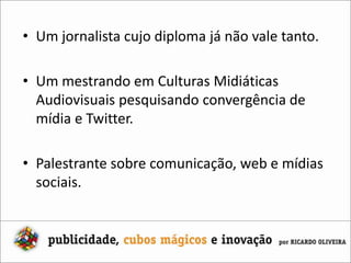 Um jornalista cujo diploma já não vale tanto.Um mestrando em Culturas Midiáticas Audiovisuais pesquisando convergência de mídia e Twitter.Palestrante sobre comunicação, web e mídias sociais.