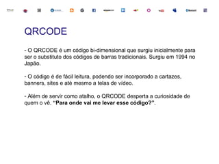 QRCODE
- O QRCODE é um código bi-dimensional que surgiu inicialmente para
ser o substituto dos códigos de barras tradicionais. Surgiu em 1994 no
Japão.

- O código é de fácil leitura, podendo ser incorporado a cartazes,
banners, sites e até mesmo a telas de vídeo.

- Além de servir como atalho, o QRCODE desperta a curiosidade de
quem o vê. “Para onde vai me levar esse código?”.
 