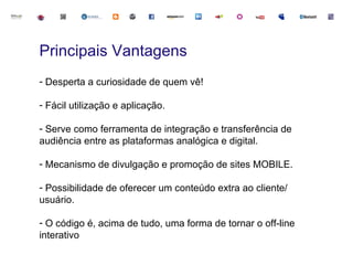 Principais Vantagens
- Desperta a curiosidade de quem vê!

- Fácil utilização e aplicação.

- Serve como ferramenta de integração e transferência de
audiência entre as plataformas analógica e digital.

- Mecanismo de divulgação e promoção de sites MOBILE.

- Possibilidade de oferecer um conteúdo extra ao cliente/
usuário.

- O código é, acima de tudo, uma forma de tornar o off-line
interativo
 