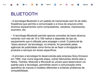 BLUETOOTH
- A tecnologia Bluetooth é um padrão de transmissão sem fio de rádio
freqüência que permite a comunicação e a troca de arquivos entre
diversos equipamentos como computadores, celulares, impressoras,
scanners, etc.

- A tecnologia Bluetooth permite apenas conexões de baixo alcance,
variando num raio de 10 a 100 metros a depender do tipo de
equipamento que é utilizado para propagar o sinal. O potencial de
“baixo alcance” da tecnologia, no entanto, foi percebido pelas
agências de publicidade como forma de se fazer a divulgação de
produtos e serviços em locais específicos.

- A princípio a tecnologia foi desenvolvida pela empresa Sony Ericsson
em 1994, mas numa segunda etapa, outras fabricantes dentre elas a
Nokia, Toshiba, Motorola e Microsoft se uniram para desenvolver um
padrão para a tecnologia, permitindo assim a comunicação entre
aparelhos de marcas e modelos diferentes e evitando problemas de
compatibilidade.
 