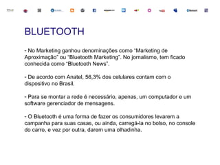 BLUETOOTH
- No Marketing ganhou denominações como “Marketing de
Aproximação” ou “Bluetooth Marketing”. No jornalismo, tem ficado
conhecida como “Bluetooth News”.

- De acordo com Anatel, 56,3% dos celulares contam com o
dispositivo no Brasil.

- Para se montar a rede é necessário, apenas, um computador e um
software gerenciador de mensagens.

- O Bluetooth é uma forma de fazer os consumidores levarem a
campanha para suas casas, ou ainda, carregá-la no bolso, no console
do carro, e vez por outra, darem uma olhadinha.
 
