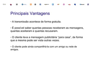 Principais Vantagens
- A transmissão acontece de forma gratuita.

- É possível saber quantas pessoas receberam as mensagens,
quantas aceitaram e quantas recusaram.

- O cliente leva a mensagem publicitária “para casa”, de forma
que a mesma pode ser vista outras vezes.

- O cliente pode ainda compartilhá-la com um amigo ou rede de
amigos.
 