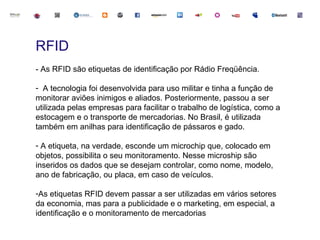 RFID
- As RFID são etiquetas de identificação por Rádio Freqüência.

- A tecnologia foi desenvolvida para uso militar e tinha a função de
monitorar aviões inimigos e aliados. Posteriormente, passou a ser
utilizada pelas empresas para facilitar o trabalho de logística, como a
estocagem e o transporte de mercadorias. No Brasil, é utilizada
também em anilhas para identificação de pássaros e gado.

- A etiqueta, na verdade, esconde um microchip que, colocado em
objetos, possibilita o seu monitoramento. Nesse microship são
inseridos os dados que se desejam controlar, como nome, modelo,
ano de fabricação, ou placa, em caso de veículos.

-As etiquetas RFID devem passar a ser utilizadas em vários setores
da economia, mas para a publicidade e o marketing, em especial, a
identificação e o monitoramento de mercadorias
 