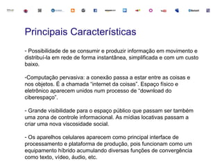 Principais Características
- Possibilidade de se consumir e produzir informação em movimento e
distribuí-la em rede de forma instantânea, simplificada e com um custo
baixo.

-Computação pervasiva: a conexão passa a estar entre as coisas e
nos objetos. É a chamada “internet da coisas”. Espaço físico e
eletrônico aparecem unidos num processo de “download do
ciberespaço”.

- Grande visibilidade para o espaço público que passam ser também
uma zona de controle informacional. As mídias locativas passam a
criar uma nova viscosidade social.

- Os aparelhos celulares aparecem como principal interface de
processamento e plataforma de produção, pois funcionam como um
equipamento híbrido acumulando diversas funções de convergência
como texto, vídeo, áudio, etc.
 
