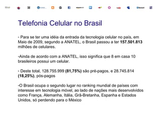 Telefonia Celular no Brasil
- Para se ter uma idéia da entrada da tecnologia celular no país, em
Maio de 2009, segundo a ANATEL, o Brasil passou a ter 157.501.813
milhões de celulares.

-Ainda de acordo com a ANATEL, isso significa que 8 em casa 10
brasileiros possui um celular.

- Deste total, 128.755.999 (81,75%) são pré-pagos, e 28.745.814
(18,25%), pós-pagos

-O Brasil ocupa o segundo lugar no ranking mundial de países com
interesse em tecnologia móvel, ao lado de nações mais desenvolvidos
como França, Alemanha, Itália, Grã-Bretanha, Espanha e Estados
Unidos, só perdendo para o México
 