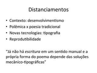Distanciamentos	
  
•  Contexto:	
  desenvolvimen6smo	
  
•  Polêmica	
  x	
  poesia	
  tradicional	
  
•  Novas	
  tecnologias:	
  6pograﬁa	
  
•  Reprodu6bilidade	
  
“Já	
  não	
  há	
  escritura	
  em	
  um	
  sen6do	
  manual	
  e	
  a	
  
própria	
  forma	
  do	
  poema	
  depende	
  das	
  soluções	
  
mecânico-­‐6pográﬁcas”	
  	
  
 