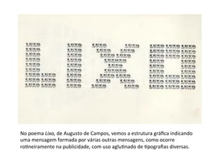 No	
  poema	
  Lixo,	
  de	
  Augusto	
  de	
  Campos,	
  vemos	
  a	
  estrutura	
  gráﬁca	
  indicando	
  
uma	
  mensagem	
  formada	
  por	
  várias	
  outras	
  mensagens,	
  como	
  ocorre	
  
ro6neiramente	
  na	
  publicidade,	
  com	
  uso	
  aglu6nado	
  de	
  6pograﬁas	
  diversas.	
  	
  
	
  
 