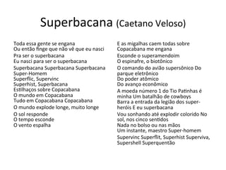 Superbacana	
  (Caetano	
  Veloso)	
  
Toda	
  essa	
  gente	
  se	
  engana	
  
Ou	
  então	
  ﬁnge	
  que	
  não	
  vê	
  que	
  eu	
  nasci	
  	
  
Pra	
  ser	
  o	
  superbacana	
  
Eu	
  nasci	
  para	
  ser	
  o	
  superbacana	
  	
  
Superbacana	
  Superbacana	
  Superbacana	
  
Super-­‐Homem	
  
Superﬂic,	
  Supervinc	
  
Superhist,	
  Superbacana	
  
Es6lhaços	
  sobre	
  Copacabana	
  
O	
  mundo	
  em	
  Copacabana	
  
Tudo	
  em	
  Copacabana	
  Copacabana	
  	
  
O	
  mundo	
  explode	
  longe,	
  muito	
  longe	
  	
  
O	
  sol	
  responde	
  
O	
  tempo	
  esconde	
  
O	
  vento	
  espalha	
  	
  
E	
  as	
  migalhas	
  caem	
  todas	
  sobre	
  
Copacabana	
  me	
  engana	
  	
  
Esconde	
  o	
  superamendoim	
  
O	
  espinafre,	
  o	
  biotônico	
  	
  
O	
  comando	
  do	
  avião	
  supersônico	
  Do	
  
parque	
  eletrônico	
  
Do	
  poder	
  atômico	
  
Do	
  avanço	
  econômico	
  	
  
A	
  moeda	
  número	
  1	
  do	
  Tio	
  Pa6nhas	
  é	
  
minha	
  Um	
  batalhão	
  de	
  cowboys	
  
Barra	
  a	
  entrada	
  da	
  legião	
  dos	
  super-­‐
heróis	
  E	
  eu	
  superbacana	
  	
  
Vou	
  sonhando	
  até	
  explodir	
  colorido	
  No	
  
sol,	
  nos	
  cinco	
  sen6dos	
  
Nada	
  no	
  bolso	
  ou	
  nas	
  mãos	
  
Um	
  instante,	
  maestro	
  Super-­‐homem	
  	
  
Supervinc	
  Superﬂit,	
  Superhist	
  Superviva,	
  
Supershell	
  Superquentão	
  	
  
 