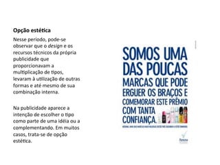 Opção	
  esté<ca	
   	
  
Nesse	
  período,	
  pode-­‐se	
  
observar	
  que	
  o	
  design	
  e	
  os	
  
recursos	
  técnicos	
  da	
  própria	
  
publicidade	
  que	
  
proporcionavam	
  a	
  
mul6plicação	
  de	
  6pos,	
  
levaram	
  à	
  u6lização	
  de	
  outras	
  
formas	
  e	
  até	
  mesmo	
  de	
  sua	
  
combinação	
  interna.	
  	
  
	
  
Na	
  publicidade	
  aparece	
  a	
  
intenção	
  de	
  escolher	
  o	
  6po	
  
como	
  parte	
  de	
  uma	
  idéia	
  ou	
  a	
  
complementando.	
  Em	
  muitos	
  
casos,	
  trata-­‐se	
  de	
  opção	
  
esté6ca.	
  	
  
	
  
	
  
 