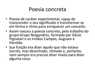 Poesia	
  concreta	
  
•  Poesia	
  de	
  caráter	
  experimental,	
  capaz	
  de	
  
transcender	
  o	
  seu	
  signiﬁcado	
  e	
  transformar-­‐se	
  
em	
  forma	
  e	
  ritmo	
  para	
  enriquecer	
  um	
  conceito.	
  
•  Assim	
  nasceu	
  a	
  poesia	
  concreta,	
  pelo	
  trabalho	
  do	
  
grupo	
  Grupo	
  Noigandres,	
  formado	
  por	
  Décio	
  
Pignatari	
  e	
  os	
  irmãos	
  Campos,	
  Augusto	
  e	
  
Haroldo.	
  	
  
•  Sua	
  função	
  era	
  dizer	
  aquilo	
  que	
  não	
  estava	
  
escrito,	
  mas	
  desenhado,	
  ritmado	
  e,	
  portanto,	
  
nem	
  sempre	
  era	
  preciso	
  dizer	
  muito	
  para	
  dizer	
  
alguma	
  coisa.	
  
 