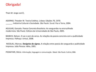  
Obrigada!	
  
	
  
	
  
Thaïs	
  M.	
  Jorge	
  com	
  
	
  
	
  
ADORNO,	
  Theodor	
  W.	
  Teoria	
  Esté6ca.	
  Lisboa:	
  Edições	
  70,	
  1970.	
  	
  
______.	
  Indústria	
  Cultural	
  e	
  Sociedade.	
  São	
  Paulo:	
  2a	
  ed.	
  Paz	
  e	
  Terra,	
  2004.	
  
	
  
AGUILAR,	
  Gonzalo.	
  Poesia	
  Concreta	
  Brasileira:	
  As	
  vanguardas	
  na	
  encruzilhada	
  	
  
modernista:	
  São	
  Paulo:	
  Editora	
  da	
  Universidade	
  de	
  São	
  Paulo,	
  2005.	
  	
  
	
  
BAIBICH,	
  Nelson.	
  O	
  vai	
  e	
  vem	
  do	
  verso.	
  As	
  relações	
  da	
  poesia	
  concreta	
  com	
  a	
  publicidade	
  
impressa.	
  Palhoça:	
  Unisul,	
  2008.	
  
	
  
	
  NICOLAU,	
  Marcos.	
  Desígnios	
  de	
  signos.	
  A	
  relação	
  entre	
  poesia	
  de	
  vanguarda	
  e	
  publicidade	
  
impressa.	
  João	
  Pessoa:	
  Idéia,	
  2001.	
  	
  
PIGNATARI,	
  Décio.	
  Informação,	
  linguagem	
  e	
  comunicação.	
  18aed.	
  São	
  Paulo:	
  Cultrix,1986.	
  	
  
	
  
	
  
	
  
 