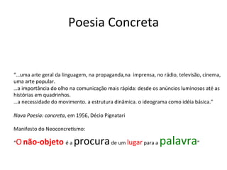 Poesia	
  Concreta	
  
“…uma	
  arte	
  geral	
  da	
  linguagem,	
  na	
  propaganda,na	
  	
  imprensa,	
  no	
  rádio,	
  televisão,	
  cinema,	
  
uma	
  arte	
  popular.	
  	
  
…a	
  importância	
  do	
  olho	
  na	
  comunicação	
  mais	
  rápida:	
  desde	
  os	
  anúncios	
  luminosos	
  até	
  as	
  
histórias	
  em	
  quadrinhos.	
  	
  
…a	
  necessidade	
  do	
  movimento.	
  a	
  estrutura	
  dinâmica.	
  o	
  ideograma	
  como	
  idéia	
  básica.”	
  
	
  
Nova	
  Poesia:	
  concreta,	
  em	
  1956,	
  Décio	
  Pignatari	
  	
  
	
  
Manifesto	
  do	
  Neoconcre6smo:	
  	
  
“O	
  não-­‐objeto	
  é	
  a	
  procura	
  de	
  um	
  lugar	
  para	
  a	
  palavra”	
  	
  
	
  
	
  
 