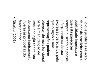 • …o	
  que	
  jus6ﬁca	
  a	
  relação	
  
da	
  poesia	
  brasileira	
  com	
  a	
  
publicidade	
  impressa	
  é	
  
que	
  esta	
  parece	
  ter	
  
sempre	
  buscado	
  na	
  poesia	
  
a	
  força	
  retórica	
  de	
  sua	
  
expressão	
  persuasiva,	
  pelo	
  
que	
  o	
  signo	
  e	
  suas	
  
representações	
  podem	
  
oferecer	
  de	
  mais	
  funcional	
  
para	
  a	
  manutenção	
  de	
  
uma	
  ideologia	
  capitalista	
  
de	
  consumo	
  inteiramente	
  
inversa	
  às	
  propostas	
  do	
  
fazer	
  poé6co.	
  	
  
• Nicolau	
  (2001)	
  
 