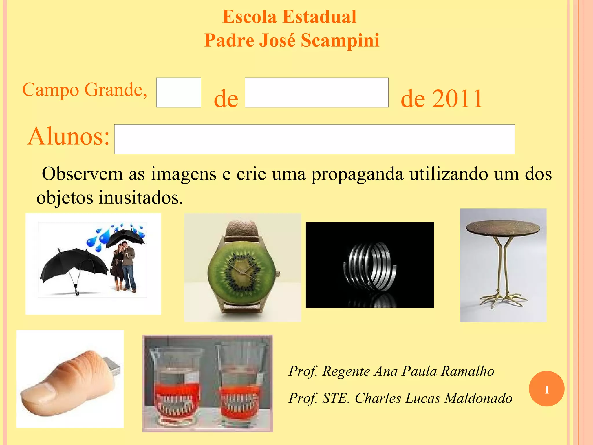 Escola Estadual Padre José Scampini Observem as imagens e crie uma propaganda utilizando um dos objetos inusitados. Campo Grande, de de 2011 Alunos: Prof. Regente Ana Paula Ramalho Prof. STE. Charles Lucas Maldonado