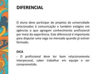 DIFERENCIAL
O aluno deve participar de projetos da universidade
relacionados à comunicação e também estágios em
agências o que agregam conhecimento profissional
por meio da experiência. Este diferencial é importante
para disputar uma vaga no mercado quando já estiver
formado.
DICA
- O profissional deve ter bom relacionamento
interpessoal, saber trabalhar em equipe e ser
comprometido.
 