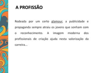 A PROFISSÃO
Rodeada por um certo glamour, a publicidade e
propaganda sempre atraiu os jovens que sonham com
o reconhecimento. A imagem moderna dos
profissionais de criação ajuda nesta valorização da
carreira...
 