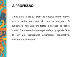 A PROFISSÃO
...mas o dia a dia da profissão envolve muito menos
luxo e muito mais suor do que se imagina. O
publicitário não vive em festas e cercado de gente
bonita. É um executivo de negócio da propaganda. Tem
de ser um profissional organizado, cooperativo,
informado e antenado.
 