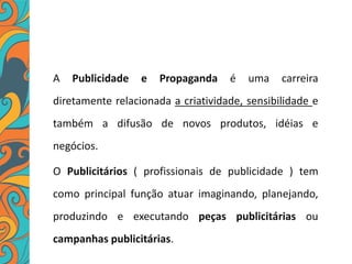 A Publicidade e Propaganda é uma carreira
diretamente relacionada a criatividade, sensibilidade e
também a difusão de novos produtos, idéias e
negócios.
O Publicitários ( profissionais de publicidade ) tem
como principal função atuar imaginando, planejando,
produzindo e executando peças publicitárias ou
campanhas publicitárias.
 