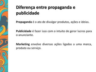 Diferença entre propaganda e
publicidade
Propaganda é o ato de divulgar produtos, ações e ideias.
Publicidade é fazer isso com o intuito de gerar lucros para
o anunciante.
Marketing envolve diversas ações ligadas a uma marca,
produto ou serviço.
 