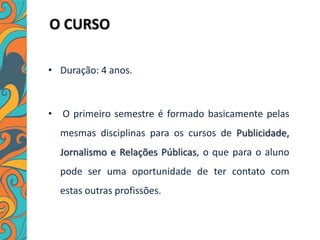 O CURSO
• Duração: 4 anos.
• O primeiro semestre é formado basicamente pelas
mesmas disciplinas para os cursos de Publicidade,
Jornalismo e Relações Públicas, o que para o aluno
pode ser uma oportunidade de ter contato com
estas outras profissões.
 