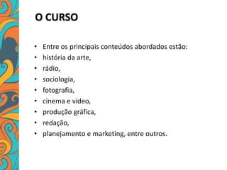 O CURSO
• Entre os principais conteúdos abordados estão:
• história da arte,
• rádio,
• sociologia,
• fotografia,
• cinema e vídeo,
• produção gráfica,
• redação,
• planejamento e marketing, entre outros.
 