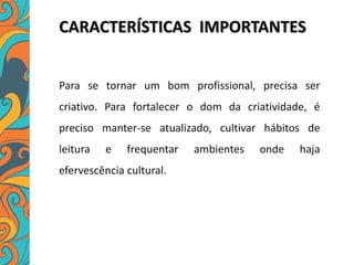 CARACTERÍSTICAS IMPORTANTES
Para se tornar um bom profissional, precisa ser
criativo. Para fortalecer o dom da criatividade, é
preciso manter-se atualizado, cultivar hábitos de
leitura e frequentar ambientes onde haja
efervescência cultural.
 