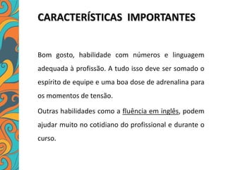 CARACTERÍSTICAS IMPORTANTES
Bom gosto, habilidade com números e linguagem
adequada à profissão. A tudo isso deve ser somado o
espírito de equipe e uma boa dose de adrenalina para
os momentos de tensão.
Outras habilidades como a fluência em inglês, podem
ajudar muito no cotidiano do profissional e durante o
curso.
 