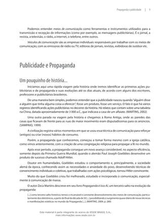 9|Propaganda e publicidade
Podemos entender meios de comunicação como ferramentas e instrumentos utilizados para a
transmissão e recepção de informações (como por exemplo, as mensagens publicitárias). É o jornal, a
revista, a televisão, o rádio, a internet, o telefone, entre outros.
Veículos de comunicação são as empresas individuais responsáveis por trabalhar com os meios de
comunicação, com as emissoras de rádio ou TV, editoras de jornais, revistas, exibidoras de outdoor etc.
Publicidade e Propaganda
Um pouquinho de história...
Iniciamos aqui uma rápida viagem pela história onde iremos identificar as primeiras ações pu-
blicitárias e de propaganda e suas evoluções até os dias atuais, de acordo com alguns dos escritores,
professores e publicitários brasileiros.
De uma maneira bem simples, podemos entender que a publicidade nasceu quando“alguém disse
a alguém que tinha alguma coisa a oferecer”, fosse um produto, fosse um serviço. O fato é que há vários
registros identificando ações publicitárias no decorrer da história. Há relatos que contam sobre uma tabuleta
na China, datada aproximadamente de 3 000 a.C., que indicava a casa de um alfaiate. (MARTINS, 2002)
Uma outra parada na viagem pela história e chegamos à Roma Antiga, onde as paredes das
casas que ficavam de frente para as ruas de maior movimento eram disputadíssimas para os anúncios.
(SAMPAIO, 1999)
A civilização registra vários momentos em que se usou essa técnica de comunicação para reforçar
(antigos) ou criar (novos) hábitos de consumo.
Porém, a propaganda que conhecemos, começou a tomar forma mesmo com a igreja católica,
como vimos anteriormente, com a criação de uma congregação religiosa para propagar a fé no mundo.
Após esse período, a propaganda consegue um novo avanço considerável, no aspecto eficiência,
somente depois da Primeira Guerra Mundial, quando o alemão Paul Joseph Goebbles desenvolve um
produto de sucesso chamado Adolf Hitler.
Doutor em humanidades, Goebbles estudou o comportamento e, principalmente, a sociedade
alemã da época, conhecendo assim as necessidades e ansiedade do povo, desenvolvendo técnicas de
convencimento individuais e coletivas, que trabalhadas com ações psicológicas, tornou Hitler convincente.
Muito do que Goebbles criou foi melhorado, estudado e incorporado à comunicação, especial-
mente à comunicação de massa.
O autor Zeca Martins descreve em seu livro Propaganda é Isso Aí, um terceiro salto na evolução da
propaganda:
[...] como terceiro salto histórico, temos o incansável e constante desenvolvimento dos meios de comunicação, particu-
larmentedoseletrônicos,apartirdofinaldadécadade50[...]possibilitandoosurgimentoquasediáriodenovastécnicas
e manifestações estéticas no mundo da Propaganda [...]. (MARTINS, 2004, p. 280)
Este material é parte integrante do acervo do IESDE BRASIL S.A.,
mais informações www.iesde.com.br
 