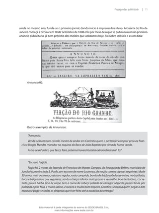 11|Propaganda e publicidade
ainda no mesmo ano, funda-se o primeiro jornal, dando início à imprensa brasileira. A Gazeta do Rio de
Janeiro começa a circular em 10 de Setembro de 1808 e foi por meio dela que se publicou o nosso primeiro
anúncio publicitário, já bem próximo dos moldes que utilizamos hoje. Foi sobre imóveis e assim dizia:
Annuncio 02:
Outros exemplos de Annuncios:
“Annuncio.
Vende-se hum bom cavallo mestre de andar em Carrinho quem o pertender comprar procure Fran-
cisco Borges Mendes morador na esquina do Beco de João Baptista por cima de huma venda.
Avisa-se o Público que Terça feira próxima haverá Gazeta extraordinária nº 13.”
“Escravo Fugido.
Fugio há 2 mezes da fasenda de Francisco de Moraes Campos, da frequezia do Belém, município de
Jundiahy, província de S. Paulo, um escravo de nome Lourenço, de nação com os signaes seguintes: idade
30annosmaisoumenos,estaturaregular,rostocomprido,bonitodefeiçãocabellosgrenhos,narizatilado,
boca e beiços mais que regulares, sendo o beiço inferior mais grosso e vermelho, boa dentadura, cor re-
tinta, pouca barba, fino de corpo, tem a coroa da cabeça pellada de carregar objectos, pernas finas, pés
palhetas e pisa fora, é muito ladino, é roceiro e muito bom tropeiro. Gratifica-se bem a quem pegar o dito
escravo e paga-se todas as despesas que tiver feito até a occasião da entrega.”
Este material é parte integrante do acervo do IESDE BRASIL S.A.,
mais informações www.iesde.com.br
 