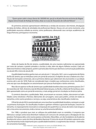 “Quem quiser cobrir o lanço (lance) de 100$000 réis, que já se dá pela Pescaria exclusiva da Alagoa
(lagoa) denominada de Rodrigo de Freitas, dirija-se à casa do Tesoureiro do Cofre de Pólvora”
Os primeiros anúncios apresentavam referências a vendas de escravos e de imóveis, divulgação
de datas de leilões, ofertas de atividades de profissionais liberais. Houve, em um certo momento, uma
publicidade excessiva voltada ao ensino, como professores oferecendo seus serviços acadêmicos de
língua francesa, portuguesa e economia.
Antes da Gazeta do Rio de Janeiro, a publicidade, de uma maneira rudimentar era apresentada
por meio de cartazes e painéis pintados e escritos à mão, além de alguns folhetos avulsos. Cada um
delestevehistóriaevidaspróprias,porémojornalacabamesmopordominaracomunicaçãopublicitária
no século XIX e início do século XX.
A publicidade brasileira ganha mais um veículo em 1.º de junho 1821, com o surgimento do Diário
do Rio de Janeiro, que se intitulava como um jornal de anúncios. O objetivo de seus criadores era a faci-
litação de transações comerciais, são os primeiros diários que sobrevivem de anunciantes e sua edição
ocorreu até o ano de 1878. Pode ser considerado hoje o modelo que conhecemos como classificados,
uma vez que suas divulgações se caracterizavam por poucas ilustrações e textos extensos.
Mas não era apenas no Rio de Janeiro que a publicidade brasileira dava seus primeiros passos. Em 7
de novembro de 1825, Antonino José de Miranda Falcão lançava, no Recife, o Diário de Pernambuco, tam-
bém apresentado como um jornal de anúncios, o mais antigo jornal em circulação na América Latina.
O comércio descobre a publicidade. Nele, anunciavam-se escravos, leilões, descreviam-se habi-
lidades como retratistas e floristas, fabricantes de carruagens, vasos para jardins, urinóis em todos os
tamanhos, entre outros produtos e serviços, ou seja, características dos classificados modernos.
O final do século XIX é caracterizado por uma nova fase na publicidade brasileira, começam a surgir
as primeiras ilustrações. Os classificados mudam e ganham vinhetas à guisa de ilustração, crescem no
tamanho, no espacejamento necessário à composição de quadrinhas ou versos de metro mais longos e
até a rima entra nos anúncios vindo a tornar-se uma ferramenta definitiva.
Em 1908, o produto que mais se utilizava da publicidade eram os remédios. A empresa que
fabricava o xarope contra tosse Bromilum realizava um concurso de cartazes para a divulgação do seu
produto. Participava dele, entre outros poetas conhecidos, Olavo Bilac, um dos fundadores da Academia
Brasileira de Letras e autor do Hino da Bandeira Nacional. O início do século XX também apresenta uma
outra ferramenta muito importante para a publicidade brasileira: o surgimento das revistas – chamadas
de semanários ilustrados.
12 | Propaganda e publicidade
Este material é parte integrante do acervo do IESDE BRASIL S.A.,
mais informações www.iesde.com.br
 
