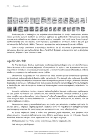 Divulgação.
Em consequência da chegada das empresas multinacionais e do avanço na economia, em um
rápido período, surgem também as primeiras agências de publicidade internacionais trazendo
renovação e melhoria na tecnologia e em todas as áreas envolvidas com publicidade de modo geral,
confeccionando uma nova estética e um impulso na qualidade das produções. Trata-se da Ayer, que
vem a convite da Ford e da J. Walter Thompson, a mais antiga agência operando no país até hoje.
Com o avanço profissional e tecnológico da década de 20, iniciam-se as primeiras grandes
campanhas de empresas multinacionais. Bayer, Ford, Shell destacam-se juntamente com as brasileiras
Antarctica, Mappin e Casas Pernambucanas.
A publicidade fala
No final da década de 20, a publicidade brasileira passaria ainda por uma nova transformação.
Novas ferramentas de comunicação passam a fazer parte do dia a dia do país. Aparecem os outdoors,
os painéis de estrada, os anúncios de jornais e revistas se tornam mais técnicos e sofisticados e, embora
ainda com equipamentos rudimentares, surge o rádio.
Oficialmente inaugurado em 7 de setembro de 1922, ano em que se comemorava o primeiro
centenário da Independência do Brasil, o rádio transmite, às 21hs daquele dia, o discurso do então
PresidentedaRepúblicaEpitácioPessoaqueestavaacompanhadopeloreidaBélgica,AlbertoI.Abrirama
Exposição do Centenário no Rio de Janeiro. O discurso de abertura foi transmitido para Niterói, Petrópolis
e São Paulo, por meio de receptores instalados nessas regiões e uma antena posicionada no alto do
Corcovado.
Invenção creditada ao cientista e inventor italiano Guglielmo Marconi, o rádio cresce rapidamente
no país, porém no início de suas transmissões, não oferecia nenhuma atividade comercial. A publici-
dade na rádio, que na época ficou conhecida como “reclame”, era proibida e só viria a ser utilizada em
1º de março de 1931, por meio do Decreto 21.111, que limitava os anúncios em, no máximo, 10% da
programação das emissoras.
Nesse mesmo ano, o governo federal passa a conceder para a iniciativa privada a exploração do
sinal de rádio. As empresas e agências passam a trabalhar com a voz na publicidade e chegam a criar os
primeiros programas que são patrocinados por grandes empresas, como o Repórter Esso.
Há dados imprecisos sobre a autoria dos primeiros jingles brasileiros, mas podemos citar
alguns pioneiros nos uso dessa ferramenta, como Gilberto Martins que gravou em vinil para a Colgate
Palmolive; Ademar Casé que criou o seguinte anúncio para o pão Bragança:
Oh! Padeiro desta rua / Tenha sempre na lembrança / Não me traga outro pão
Que não seja o pão Bragança.
14 | Propaganda e publicidade
Este material é parte integrante do acervo do IESDE BRASIL S.A.,
mais informações www.iesde.com.br
 