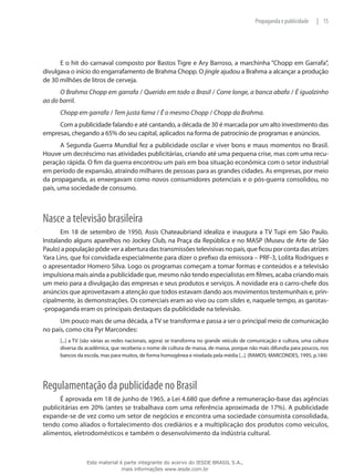 15|Propaganda e publicidade
E o hit do carnaval composto por Bastos Tigre e Ary Barroso, a marchinha “Chopp em Garrafa”,
divulgava o início do engarrafamento de Brahma Chopp. O jingle ajudou a Brahma a alcançar a produção
de 30 milhões de litros de cerveja.
O Brahma Chopp em garrafa / Querido em todo o Brasil / Corre longe, a banca abafa / É igualzinho
ao do barril.
Chopp em garrafa / Tem justa fama / É o mesmo Chopp / Chopp da Brahma.
Com a publicidade falando e até cantando, a década de 30 é marcada por um alto investimento das
empresas, chegando a 65% do seu capital, aplicados na forma de patrocínio de programas e anúncios.
A Segunda Guerra Mundial fez a publicidade oscilar e viver bons e maus momentos no Brasil.
Houve um decréscimo nas atividades publicitárias, criando até uma pequena crise, mas com uma recu-
peração rápida. O fim da guerra encontrou um país em boa situação econômica com o setor industrial
em período de expansão, atraindo milhares de pessoas para as grandes cidades. As empresas, por meio
da propaganda, as enxergavam como novos consumidores potenciais e o pós-guerra consolidou, no
país, uma sociedade de consumo.
Nasce a televisão brasileira
Em 18 de setembro de 1950, Assis Chateaubriand idealiza e inaugura a TV Tupi em São Paulo.
Instalando alguns aparelhos no Jockey Club, na Praça da República e no MASP (Museu de Arte de São
Paulo)apopulaçãopôdeveraaberturadastransmissõestelevisivasnopaís,queficouporcontadasatrizes
Yara Lins, que foi convidada especialmente para dizer o prefixo da emissora – PRF-3, Lolita Rodrigues e
o apresentador Homero Silva. Logo os programas começam a tomar formas e conteúdos e a televisão
impulsiona mais ainda a publicidade que, mesmo não tendo especialistas em filmes, acaba criando mais
um meio para a divulgação das empresas e seus produtos e serviços. A novidade era o carro-chefe dos
anúncios que aproveitavam a atenção que todos estavam dando aos movimentos testemunhais e, prin-
cipalmente, às demonstrações. Os comerciais eram ao vivo ou com slides e, naquele tempo, as garotas-
-propaganda eram os principais destaques da publicidade na televisão.
Um pouco mais de uma década, a TV se transforma e passa a ser o principal meio de comunicação
no país, como cita Pyr Marcondes:
[...] a TV (são várias as redes nacionais, agora) se transforma no grande veículo de comunicação e cultura, uma cultura
diversa da acadêmica, que receberia o nome de cultura de massa, de massa, porque não mais difundia para poucos, nos
bancos da escola, mas para muitos, de forma homogênea e nivelada pela média [...]. (RAMOS; MARCONDES, 1995, p.184)
Regulamentação da publicidade no Brasil
É aprovada em 18 de junho de 1965, a Lei 4.680 que define a remuneração-base das agências
publicitárias em 20% (antes se trabalhava com uma referência aproximada de 17%). A publicidade
expande-se de vez como um setor de negócios e encontra uma sociedade consumista consolidada,
tendo como aliados o fortalecimento dos crediários e a multiplicação dos produtos como veículos,
alimentos, eletrodomésticos e também o desenvolvimento da indústria cultural.
Este material é parte integrante do acervo do IESDE BRASIL S.A.,
mais informações www.iesde.com.br
 