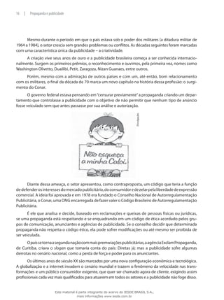 Mesmo durante o período em que o país estava sob o poder dos militares (a ditadura militar de
1964 a 1984), o setor crescia sem grandes problemas ou conflitos. As décadas seguintes foram marcadas
com uma característica única da publicidade – a criatividade.
A criação vive seus anos de ouro e a publicidade brasileira começa a ser conhecida internacio-
nalmente. Surgem os primeiros prêmios, o reconhecimento e ouvimos, pela primeira vez, nomes como
Washington Olivetto, Duailibi, Petit, Zaragoza, Nizan Guanaes, entre outros.
Porém, mesmo com a admiração de outros países e com um, até então, bom relacionamento
com os militares, o final da década de 70 marca um novo capítulo na história dessa profissão: o surgi-
mento do Conar.
O governo federal estava pensando em“censurar previamente”a propaganda criando um depar-
tamento que controlasse a publicidade com o objetivo de não permitir que nenhum tipo de anúncio
fosse veiculado sem que antes passasse por sua análise e autorização.
Divulgação.
Diante dessa ameaça, o setor apresentou, como contraproposta, um código que teria a função
dedefenderosinteressesdomercadopublicitário,doconsumidoredezelarpelaliberdadedeexpressão
comercial. A ideia foi aprovada e em 1978 era fundado o Conselho Nacional de Autorregulamentação
Publicitária, o Conar, uma ONG encarregada de fazer valer o Código Brasileiro de Autorregulamentação
Publicitária.
É ele que analisa e decide, baseado em reclamações e queixas de pessoas físicas ou jurídicas,
se uma propaganda está respeitando e se enquadrando em um código de ética acordado pelos gru-
pos de comunicação, anunciantes e agências de publicidade. Se o conselho decidir que determinada
propaganda não respeita o código ético, ela pode sofrer modificações ou até mesmo ser proibida de
ser veiculada.
Opaíssetornaasegundanaçãocommaispremwiaçõespublicitárias,aagênciaExclamPropaganda,
de Curitiba, criava o slogan que tomaria conta do país: Diretas já; mas a publicidade sofre algumas
derrotas no cenário nacional, como a perda de força e poder para os anunciantes.
Os últimos anos do século XX são marcados por uma nova configuração econômica e tecnológica.
A globalização e a internet invadem o cenário mundial e trazem o fenômeno da velocidade nas trans-
formações e um público consumidor exigente, que quer ser chamado agora de cliente, exigindo assim
profissionais cada vez mais qualificados para atuarem em todos os setores e a publicidade não foge disso.
16 | Propaganda e publicidade
Este material é parte integrante do acervo do IESDE BRASIL S.A.,
mais informações www.iesde.com.br
 