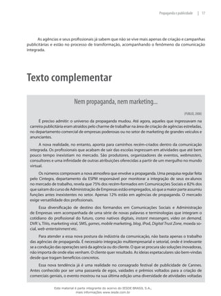 17|Propaganda e publicidade
As agências e seus profissionais já sabem que não se vive mais apenas de criação e campanhas
publicitárias e estão no processo de transformação, acompanhando o fenômeno da comunicação
integrada.
Texto complementar
Nem propaganda, nem marketing...
(PUBLIO, 2008)
É preciso admitir: o universo da propaganda mudou. Até agora, aqueles que ingressavam na
carreira publicitária eram atraídos pelo charme de trabalhar na área de criação de agências estreladas,
no departamento comercial de empresas poderosas ou no setor de marketing de grandes veículos e
anunciantes.
A nova realidade, no entanto, aponta para caminhos recém-criados dentro da comunicação
integrada. Os profissionais que acabam de sair das escolas ingressam em atividades que até bem
pouco tempo inexistiam no mercado. São produtores, organizadores de eventos, webmasters,
consultores e uma infinidade de outras atribuições oferecidas a partir de um mergulho no mundo
virtual.
Os números comprovam a nova atmosfera que envolve a propaganda. Uma pesquisa regular feita
pelo Cintegra, departamento da ESPM responsável por monitorar a integração de seus ex-alunos
no mercado de trabalho, revela que 75% dos recém-formados em Comunicações Sociais e 82% dos
quesaíramdocursodeAdministraçãodeEmpresasestãoempregados,sóqueamaiorparteassumiu
funções antes inexistentes no setor. Apenas 12% estão em agências de propaganda. O mercado
exige versatilidade dos profissionais.
Essa diversificação de destino dos formandos em Comunicações Sociais e Administração
de Empresas vem acompanhada de uma série de novas palavras e terminologias que integram o
cotidiano do profissional do futuro, como nativos digitais, instant messengers, video on demand,
DVR´s, TiVo, marketing viral, SMS, games, mobile marketing, blog, iPod, Digital Trust Zone, moeda so-
cial, web-entertainment etc.
Para atender a essa nova postura da indústria da comunicação, não basta apenas o trabalho
das agências de propaganda. É necessário integração multiempresarial e setorial, onde é irrelevante
se a condução das operações será da agência ou do cliente. O que se procura são soluções inovadoras,
não importa de onde elas venham. O cliente quer resultado. As ideias espetaculares são bem-vindas
desde que tragam benefícios concretos.
Essa nova tendência já é uma realidade no consagrado festival de publicidade de Cannes.
Antes conhecido por ser uma passarela de egos, vaidades e prêmios voltados para a criação de
comerciais geniais, o evento mostrou na sua última edição uma diversidade de atividades voltadas
Este material é parte integrante do acervo do IESDE BRASIL S.A.,
mais informações www.iesde.com.br
 