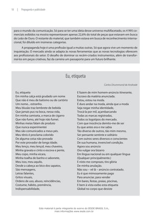 para o mundo da comunicação. Só para se ter uma ideia desse universo multifacetado, os 4 995 co-
merciais exibidos na mostra representavam apenas 22,6% do total de peças que estavam em busca
do Leão de Ouro. O restante do material, que também estava em busca de reconhecimento interna-
cional, foi diluído em inúmeras categorias.
A propaganda hoje é uma profissão igual a muitas outras. Só que agora vive um momento de
inquietação. O mercado ainda se adapta às novas ferramentas que as novas tecnologias oferecem
aos profissionais do setor. O desafio de dominar os recém-criados instrumentos, além de transfor-
má-los em peças criativas, faz da carreira um passaporte para um futuro brilhante.
Eu, etiqueta
Carlos Drummond de Andrade
Eu, etiqueta
Em minha calça está grudado um nome
Que não é meu de batismo ou de cartório
Um nome... estranho.
Meu blusão traz lembrete de bebida
Que jamais pus na boca, nessa vida,
Em minha camiseta, a marca de cigarro
Que não fumo, até hoje não fumei.
Minhas meias falam de produto
Que nunca experimentei
Mas são comunicados a meus pés.
Meu tênis é proclama colorido
De alguma coisa não provada
Por este provador de longa idade.
Meu lenço, meu lençol, meu chaveiro,
Minha gravata e cinto e escova e pente,
Meu copo, minha xícara,
Minha toalha de banho e sabonete,
Meu isso, meu aquilo,
Desde a cabeça ao bico dos sapatos,
São mensagens,
Letras falantes,
Gritos visuais,
Ordens de uso, abuso, reincidências,
Costume, hábito, premência,
Indispensabilidade,
E fazem de mim homem-anúncio itinerante,
Escravo da matéria anunciada.
Estou, estou na moda.
É duro andar na moda, ainda que a moda
Seja negar minha identidade,
Trocá-la por mil, açambarcando
Todas as marcas registradas,
Todos os logotipos do mercado.
Com que inocência demito-me de ser
Eu que antes era e me sabia
Tão diverso de outros, tão mim mesmo,
Ser pensante sentinte e solitário
Com outros seres diversos e conscientes
De sua humana, invencível condição.
Agora sou anúncio
Ora vulgar ora bizarro
Em língua nacional ou em qualquer língua
(Qualquer principalmente.)
E nisto me comprazo, tiro glória
De minha anulação.
Não sou – vê lá – anúncio contratado.
Eu é que mimosamente pago
Para anunciar, para vender
Em bares, festas, praias, piscinas,
E bem à vista exibo esta etiqueta
Global no corpo que desiste
18 | Propaganda e publicidade
Este material é parte integrante do acervo do IESDE BRASIL S.A.,
mais informações www.iesde.com.br
 