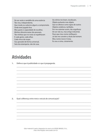 19|Propaganda e publicidade
De ser veste e sandália de uma essência
Tão viva, independente,
Que moda ou suborno algum a compromete.
Onde terei jogado fora
Meu gosto e capacidade de escolher,
Minhas idiossincrasias tão pessoais,
Tão minhas que no rosto se espelhavam
E cada gesto, cada olhar,
Cada vinco da roupa.
Sou gravado de forma universal,
Seio da estamparia, não de casa,
Da vitrine me tiram, recolocam,
Objeto pulsante mas objeto
Que se oferece como signo de outros
Objetos estáticos, tarifados.
Por me ostentar assim, tão orgulhoso
De ser não eu, mas artigo industrial,
Peço que meu nome retifiquem.
Já não me convém o título de homem.
Meu nome novo é Coisa.
Eu sou a coisa, coisamente.
Atividades
1.	 Defina o que é publicidade e o que é propaganda.
2.	 Qual a diferença entre meio e veículo de comunicação?
Este material é parte integrante do acervo do IESDE BRASIL S.A.,
mais informações www.iesde.com.br
 