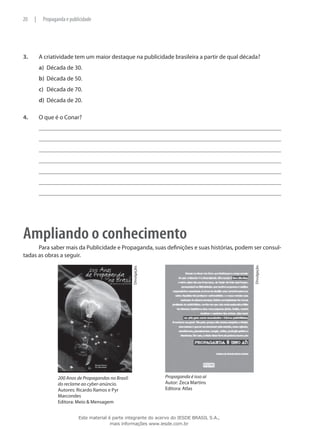 3.	 A criatividade tem um maior destaque na publicidade brasileira a partir de qual década?
a)	 Década de 30.
b)	 Década de 50.
c)	 Década de 70.
d)	 Década de 20.
4.	 O que é o Conar?
Ampliando o conhecimento
Para saber mais da Publicidade e Propaganda, suas definições e suas histórias, podem ser consul-
tadas as obras a seguir.
	
200 Anos de Propagandas no Brasil:
do reclame ao cyber-anúncio.
Autores: Ricardo Ramos e Pyr
Marcondes
Editora: Meio & Mensagem
Divulgação.
	
Divulgação.
Propaganda é isso aí
Autor: Zeca Martins
Editora: Atlas
20 | Propaganda e publicidade
Este material é parte integrante do acervo do IESDE BRASIL S.A.,
mais informações www.iesde.com.br
 