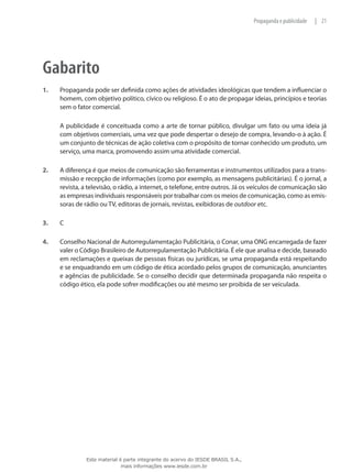 21|Propaganda e publicidade
Gabarito
1.	 Propaganda pode ser definida como ações de atividades ideológicas que tendem a influenciar o
homem, com objetivo político, cívico ou religioso. É o ato de propagar ideias, princípios e teorias
sem o fator comercial.
	 A publicidade é conceituada como a arte de tornar público, divulgar um fato ou uma ideia já
com objetivos comerciais, uma vez que pode despertar o desejo de compra, levando-o à ação. É
um conjunto de técnicas de ação coletiva com o propósito de tornar conhecido um produto, um
serviço, uma marca, promovendo assim uma atividade comercial.
2.	 A diferença é que meios de comunicação são ferramentas e instrumentos utilizados para a trans-
missão e recepção de informações (como por exemplo, as mensagens publicitárias). É o jornal, a
revista, a televisão, o rádio, a internet, o telefone, entre outros. Já os veículos de comunicação são
as empresas individuais responsáveis por trabalhar com os meios de comunicação, como as emis-
soras de rádio ou TV, editoras de jornais, revistas, exibidoras de outdoor etc.
3.	 C
4.	 Conselho Nacional de Autorregulamentação Publicitária, o Conar, uma ONG encarregada de fazer
valer o Código Brasileiro de Autorregulamentação Publicitária. É ele que analisa e decide, baseado
em reclamações e queixas de pessoas físicas ou jurídicas, se uma propaganda está respeitando
e se enquadrando em um código de ética acordado pelos grupos de comunicação, anunciantes
e agências de publicidade. Se o conselho decidir que determinada propaganda não respeita o
código ético, ela pode sofrer modificações ou até mesmo ser proibida de ser veiculada.
Este material é parte integrante do acervo do IESDE BRASIL S.A.,
mais informações www.iesde.com.br
 