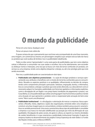 O mundo da publicidade
Pense em uma marca. Qualquer uma!
Pense um pouco mais sobre ela.
É quase certeza de que o pensamento que você teve veio acompanhado de uma frase marcante,
uma imagem, um comercial ou mesmo um personagem simpático que sempre está ao lado da marca
ou produto que você acabou de lembrar. Isso é a publicidade trabalhando.
Todos os dias somos “apresentados” a uma vasta gama de publicidades, que tem como objetivo
cativar e influenciar o consumidor nas suas razões e escolhas. Isso se faz abertamente, sem esconder
ou disfarçar nomes e intenções, uma vez que se busca um meio de tornar conhecido um produto, um
serviço ou uma empresa, tendo como objetivo despertar o desejo, ou até criar prestígio pelo que está
sendo anunciado.
Para isso, a publicidade pode ser caracterizada em dois tipos:
Publicidade com objetivos promocionais::: – é a ação de divulgar produtos e serviços apre-
sentando seus atributos e benefícios com o intuito de torná-los conhecidos para os consumi-
dores. Ressalta os aspectos positivos e as qualidades, influenciando na decisão de compra,
tendo como componente principal a persuasão. Sedutora, engraçada, bonita, e informativa,
leva os consumidores a desejar o produto que está sendo oferecido, ou a descobrirem como é
necessário adquiri-lo. Exemplos: publicidade com forte teor apelativo e informações explícitas,
como a divulgação de um fogão e seu preço baixo (condições de pagamento e prazos), nas
CasasBahia,ouumapublicidadequeutilizeumalinguagemmaishumorísticaepoéticacriando
uma situação em que apresente o produto como o responsável pela sensação de bem-estar
como:“Não é assim uma Brastemp”.
Publicidade institucional::: – é a divulgação e valorização de marcas e empresas. Busca apre-
sentar a filosofia, metas, objetivos e ações das organizações, tentando obter uma simpatia e
construir uma boa imagem para os consumidores, embora também possa assumir caracterís-
ticas no sentido promocional. Uma outra característica desse tipo de publicidade é consolidar
a empresa e sua marca no mercado solidificando sua posição por meio da afirmação de suas
qualidades. Divulgação de ações sociais, de apoio à cultura, ao esporte ou mesmo atividades
de caráter beneficente, é o que caracteriza a publicidade institucional. Exemplo: O apoio da
empresa Azaleia no desenvolvimento do projeto Criança Esperança da rede Globo e o Fundo
das Nações Unidas para a Infância (UNICEF).
Este material é parte integrante do acervo do IESDE BRASIL S.A.,
mais informações www.iesde.com.br
 