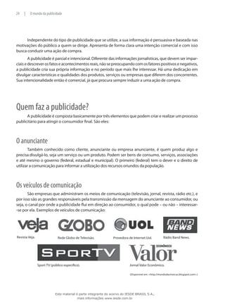 Independente do tipo de publicidade que se utilize, a sua informação é persuasiva e baseada nas
motivações do público a quem se dirige. Apresenta de forma clara uma intenção comercial e com isso
busca conduzir uma ação de compra.
A publicidade é parcial e intencional. Diferente das informações jornalísticas, que devem ser impar-
ciaisedescreverosfatoseacontecimentosreais,nãosepreocupandocomosfatorespositivosenegativos,
a publicidade cria sua própria informação e no período que mais lhe interessar. Há uma dedicação em
divulgar características e qualidades dos produtos, serviços ou empresas que diferem dos concorrentes.
Sua intencionalidade então é comercial, já que procura sempre induzir a uma ação de compra.
Quem faz a publicidade?
A publicidade é composta basicamente por três elementos que podem criar e realizar um processo
publicitário para atingir o consumidor final. São eles:
O anunciante
Também conhecido como cliente, anunciante ou empresa anunciante, é quem produz algo e
precisa divulgá-lo, seja um serviço ou um produto. Podem ser bens de consumo, serviços, associações
e até mesmo o governo (federal, estadual e municipal). O primeiro (federal) tem o dever e o direito de
utilizar a comunicação para informar a utilização dos recursos oriundos da população.
Os veículos de comunicação
São empresas que administram os meios de comunicação (televisão, jornal, revista, rádio etc.), e
por isso são as grandes responsáveis pela transmissão da mensagem do anunciante ao consumidor, ou
seja, o canal por onde a publicidade flui em direção ao consumidor, o qual pode – ou não – interessar-
-se por ela. Exemplos de veículos de comunicação:
Revista Veja. Rede Globo de Televisão. Provedora de Internet Uol. Rádio Band News.
Sport TV (público específico). Jornal Valor Econômico.
(Disponível em: <http://mundodasmarcas.blogspot.com>.)
24 | O mundo da publicidade
Este material é parte integrante do acervo do IESDE BRASIL S.A.,
mais informações www.iesde.com.br
 