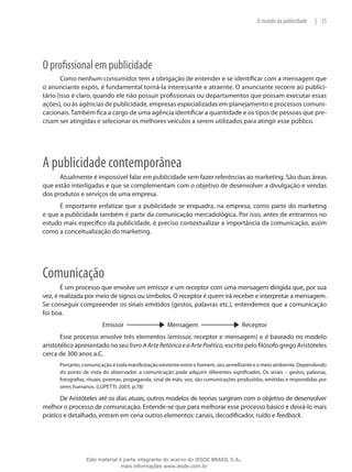25|O mundo da publicidade
O profissional em publicidade
Como nenhum consumidor tem a obrigação de entender e se identificar com a mensagem que
o anunciante expôs, é fundamental torná-la interessante e atraente. O anunciante recorre ao publici-
tário (isso é claro, quando ele não possuir profissionais ou departamentos que possam executar essas
ações), ou às agências de publicidade, empresas especializadas em planejamento e processos comuni-
cacionais. Também fica a cargo de uma agência identificar a quantidade e os tipos de pessoas que pre-
cisam ser atingidas e selecionar os melhores veículos a serem utilizados para atingir esse público.
A publicidade contemporânea
Atualmente é impossível falar em publicidade sem fazer referências ao marketing. São duas áreas
que estão interligadas e que se complementam com o objetivo de desenvolver a divulgação e vendas
dos produtos e serviços de uma empresa.
É importante enfatizar que a publicidade se enquadra, na empresa, como parte do marketing
e que a publicidade também é parte da comunicação mercadológica. Por isso, antes de entrarmos no
estudo mais específico da publicidade, é preciso contextualizar a importância da comunicação, assim
como a conceitualização do marketing.
Comunicação
É um processo que envolve um emissor e um receptor com uma mensagem dirigida que, por sua
vez, é realizada por meio de signos ou símbolos. O receptor é quem irá receber e interpretar a mensagem.
Se conseguir compreender os sinais emitidos (gestos, palavras etc.), entendemos que a comunicação
foi boa.
Emissor Mensagem Receptor
Esse processo envolve três elementos (emissor, receptor e mensagem) e é baseado no modelo
aristotélico apresentado no seu livro AArteRetóricaeaArtePoética, escrito pelo filósofo grego Aristóteles
cerca de 300 anos a.C.
Portanto,comunicaçãoétodamanifestaçãoexistenteentreohomem,seusemelhanteeomeioambiente.Dependendo
do ponto de vista do observador, a comunicação pode adquirir diferentes significados. Os sinais – gestos, palavras,
fotografias, rituais, poemas, propaganda, sinal de mão, voz, são comunicações produzidas, emitidas e respondidas por
seres humanos. (LUPETTI, 2003. p.78)
De Aristóteles até os dias atuais, outros modelos de teorias surgiram com o objetivo de desenvolver
melhor o processo de comunicação. Entende-se que para melhorar esse processo básico e deixá-lo mais
prático e detalhado, entram em cena outros elementos: canais, decodificador, ruído e feedback.
Este material é parte integrante do acervo do IESDE BRASIL S.A.,
mais informações www.iesde.com.br
 