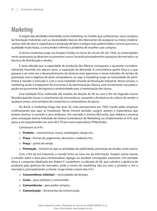 Marketing
A origem das atividades entendidas como marketing, no modelo que conhecemos, nasce na época
da Revolução Industrial, com as necessidades básicas dos fabricantes de assegurar os meios (matéria-
-prima, mão de obra e capital) para a produção de bens e artigos mais padronizados, mesmo que com a
qualidade muito baixa, o consumidor enfrenta o problema de escolher suas compras.
O termo marketing surge nos Estados Unidos no início do século XX. Em 1930, as universidades
norte-americanas já ofereciam os primeiros cursos, focando principalmente a pesquisa de mercado e as
técnicas de distribuição e vendas.
É nesta década que a capacidade de produção das fábricas começaram a aumentar considera-
velmente, havendo, em alguns casos, a superação da demanda. A concorrência ganha força e o que
passava a ser visto era o desenvolvimento de técnicas mais agressivas e novos métodos de vendas de
promoção com o objetivo de atrair compradores, ou seja, o marketing surge na necessidade de admi-
nistrar e estudar o mercado e com a nova realidade oriunda da Revolução Industrial. Nesse cenário, o
marketing ainda é inseparável da economia e da administração clássica, pois inicialmente sua preocu-
pação era puramente de logística e produtividade para a maximização dos lucros.
Essa realidade ficou inalterada até meados da década de 40 ou com o fim da Segunda Guerra
Mundial quando houve o crescimento da concorrência, causando o fenônemo da cultura de vender a
qualquer preço, uma tentativa de conquistar os compradores da época.
No Brasil, o marketing chega nos anos 50, mais precisamente em 1954, trazido pelas empresas
multinacionais que aqui se instalavam. Nesse mesmo período, surgem autores e especialistas que
tentam teorizar o conceito e seus atributos. Um exemplo é Jeromy McCarthy, que elabora e anuncia
uma concepção teórica intitulada de Fatores Controláveis do Marketing, ou simplesmente os 4 Ps, que
passa a ser popularizado nos anos 60 e 70 por outro especialista, Philip Kotler.
Constituem os 4 Ps:
Produto::: – características, marca, embalagem, design etc.;
Preço::: – formas de pagamento, descontos, crediários etc.;
Praça::: – ponto de venda;
Promoção::: – incluem-se aqui as atividades de publicidade, promoção de vendas, entre outros.
Com o fim da era industrial, o mundo entra na nova era da informação. Surgem outras teorias
e estudos sobre a área para contextualizar, agregar ou atualizar concepções anteriores. Um exemplo
disso é a proposta idealizada por Robert F. Lauterborn, na década de 90, que substitui a gerência de
produtos pela gerência de mercados, onde o centro do marketing não era mais o produto e sim o
mercado e, principalmente, o cliente. Surge então a teoria dos 4 Cs:
Consumidores (clientes)::: – necessidades de desejos;
Custo::: – para satisfazer o consumidor;
Conveniências::: – para poder comprar;
Comunicação::: – ferramentas da comunicação.
28 | O mundo da publicidade
Este material é parte integrante do acervo do IESDE BRASIL S.A.,
mais informações www.iesde.com.br
 