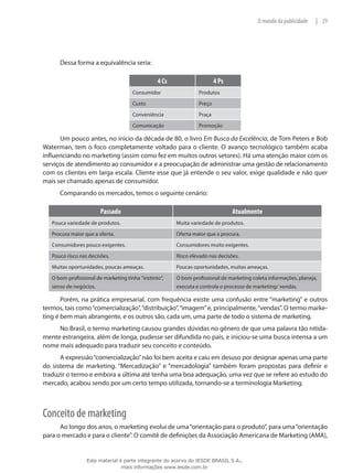 29|O mundo da publicidade
Dessa forma a equivalência seria:
4 Cs 4 Ps
Consumidor Produtos
Custo Preço
Conveniência Praça
Comunicação Promoção
Um pouco antes, no início da década de 80, o livro Em Busca da Excelência, de Tom Peters e Bob
Waterman, tem o foco completamente voltado para o cliente. O avanço tecnológico também acaba
influenciando no marketing (assim como fez em muitos outros setores). Há uma atenção maior com os
serviços de atendimento ao consumidor e a preocupação de administrar uma gestão de relacionamento
com os clientes em larga escala. Cliente esse que já entende o seu valor, exige qualidade e não quer
mais ser chamado apenas de consumidor.
Comparando os mercados, temos o seguinte cenário:
Passado Atualmente
Pouca variedade de produtos. Muita variedade de produtos.
Procura maior que a oferta. Oferta maior que a procura.
Consumidores pouco exigentes. Consumidores muito exigentes.
Pouco risco nas decisões. Risco elevado nas decisões.
Muitas oportunidades, poucas ameaças. Poucas oportunidades, muitas ameaças.
O bom profissional de marketing tinha “instinto”,
senso de negócios.
O bom profissional de marketing coleta informações, planeja,
executa e controla o processo de marketing/ vendas.
Porém, na prática empresarial, com frequência existe uma confusão entre “marketing” e outros
termos, tais como“comercialização”,“distribuição”,“imagem”e, principalmente,“vendas”. O termo marke-
ting é bem mais abrangente, e os outros são, cada um, uma parte de todo o sistema de marketing.
No Brasil, o termo marketing causou grandes dúvidas no gênero de que uma palavra tão nitida-
mente estrangeira, além de longa, pudesse ser difundida no país, e iniciou-se uma busca intensa a um
nome mais adequado para traduzir seu conceito e conteúdo.
A expressão“comercialização”não foi bem aceita e caiu em desuso por designar apenas uma parte
do sistema de marketing. “Mercadização” e “mercadologia” também foram propostas para definir e
traduzir o termo e embora a última até tenha uma boa adequação, uma vez que se refere ao estudo do
mercado, acabou sendo por um certo tempo utilizada, tornando-se a terminologia Marketing.
Conceito de marketing
Ao longo dos anos, o marketing evolui de uma“orientação para o produto”, para uma“orientação
para o mercado e para o cliente”. O comitê de definições da Associação Americana de Marketing (AMA),
Este material é parte integrante do acervo do IESDE BRASIL S.A.,
mais informações www.iesde.com.br
 