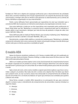 fundada em 1930 com o objetivo de congregar profissionais para o desenvolvimento das atividades
desse setor, conceitua marketing como“função organizacional e um conjunto de processos de criação,
comunicação, e entregar valor para os clientes e para gerenciar os relacionamentos com os clientes de
forma a beneficiar a organização e os seus intervenientes”.
Porém, outras definições foram apresentadas por especialistas do setor que entendem que o
conceito da AMA não incorporava um elemento essencial para uma organização comercial, o lucro.
Uma outra definição é citada por um dos especialistas mais respeitados pelos profissionais no
Brasil, Philip Kotler que diz: “Marketing é o processo social e empresarial pelo qual os indivíduos e
grupos obtêm o que necessitam e desejam, por meio da troca de produtos e criação de valor, com
outros”(KOTLER, 1980 p. 42).
Outra definição pode ser dada por Raimar Richers, que conceitua marketing como:“Marketing é
a intenção de entender e atender o mercado”(RICHERS, 1981, p. 5).
Recentemente, a própria AMA redefiniu o conceito de marketing para: “Marketing é a atividade,
conjunto de instituições, bem como o processo de criação, comunicação, entrega e troca de ofertas que
tenham valor para os clientes, parceiros e sociedade em geral”.
O modelo AIDA
Apesar de diversos estudiosos creditarem a E.K. Strong o modelo AIDA, por tê-lo publicado em
1925 na sua obra Teorias de Vendas (Theories of Selling), o criador dessa teoria foi Elmo Lewis em 1898
(fato confirmado pelo próprio Strong).
AIDA é um modelo que tenta explicar como se dá o funcionamento do comportamento humano
em relação à aquisição de um produto ou serviço. A AIDA conseguiu determinar uma série de etapas
que descrevem o processo que um consumidor de um determinado produto passa antes de concretizar
a venda.
Após a teoria de Lewis, vários outros modelos surgiram para tentar explicar o que leva o consu-
midor a adquirir um produto. Mas todas elas têm a venda como objetivo final. Há relatos que dizem
que o próprio Lewis, ao criar sua teoria, estava mais interessado no comportamento do vendedor do
que do consumidor em si. O intuito era elaborar um“guia”que orientasse esse vendedor para ajudá-lo
a efetuar uma venda.
Dessa forma, compõe o modelo AIDA, baseando-se no pressuposto de que, para convencer
alguém à compra e para o entendimento do comportamento do consumidor, é preciso introduzir as
seguintes etapas:
A – Atenção;
I – Interesse;
D – Desejo;
A – Ação.
30 | O mundo da publicidade
Este material é parte integrante do acervo do IESDE BRASIL S.A.,
mais informações www.iesde.com.br
 