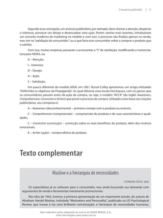 31|O mundo da publicidade
Segundo essa concepção, um anúncio publicitário, por exemplo, deve chamar a atenção, despertar
o interesse, provocar um desejo e desencadear uma ação. Porém, teorias mais recentes, introduziram
um conceito moderno de marketing no modelo e com isso, o processo não finaliza apenas na venda,
mas sim na“satisfação do consumidor”, ou o que faria esse consumidor voltar a comprar o produto que
o satisfaz.
Com isso, muitas empresas passaram a acrescentar o“S”de satisfação, modificando a nomencla-
tura para AIDAS, ou:
A – Atenção;
I – Interesse;
D – Desejo;
A – Ação;
S – Satisfação.
Um pouco diferente do modelo AIDA, em 1961, Russel Colley apresentou um artigo intitulado
“Definindo os objetivos da Propaganda”, no qual oferecia uma escala hierárquica, com os passos que
os consumidores passam antes da ação da compra, ou seja, o modelo “ACCA” (do inglês Awareness,
Comprehension, Conviction e Action) que prevê o processo de compra. Utilizado como base nas criações
publicitárias, seu composto é:
A – Awareness (desconhecimento) – primeiro contato com o produto ou anúncio.
C – Comprehension (compreensão) – compreensão do produto e de suas características e quali-
dades.
C – Conviction (convicção) – convicção sobre os reais benefícios do produto, além dos motivos
emocionais.
A – Action (ação) – compra efetiva do produto.
Texto complementar
Maslow e a hierarquia de necessidades
(TUPINIQUIM; FREITAS, 2008)
Os especialistas já se voltavam para o consumidor, mas ainda buscando sua demanda com
argumentos de venda e ferramentas meramente promocionais.
Nos idos de 1943, tivemos a primeira apresentação de um importante estudo, de autoria de
Abraham Harold Maslow, intitulado “Motivation and Personality”, publicado na US Psychological
Review, que trouxe à luz uma brilhante conceituação: a hierarquia de necessidades humanas,
Este material é parte integrante do acervo do IESDE BRASIL S.A.,
mais informações www.iesde.com.br
 