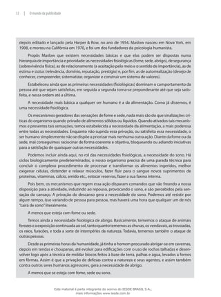 depois editado e lançado pela Harper & Row, no ano de 1954. Maslow nasceu em Nova York, em
1908, e morreu na Califórnia em 1970, e foi um dos fundadores da psicologia humanista.
Propôs Maslow que existem necessidades básicas e que elas podem ser dispostas numa
hierarquia de importância e prioridade: as necessidades fisiológicas (fome, sede, abrigo), de segurança
(sobrevivência física), as de relacionamento (a aceitação pelo meio e o sentido de importância), as de
estima e status (relevância, domínio, reputação, prestígio) e, por fim, as de autorrealização (desejo de
conhecer, compreender, sistematizar, organizar e construir um sistema de valores).
Estabeleceu ainda que as primeiras necessidades (fisiológicas) dominam o comportamento da
pessoa até que sejam satisfeitas, em seguida a segunda torna-se preponderante até que seja satis-
feita, e nessa ordem até a última.
A necessidade mais básica a qualquer ser humano é a da alimentação. Como já dissemos, é
uma necessidade fisiológica.
Os mecanismos geradores das sensações de fome e sede, nada mais são do que sinalizações crí-
ticas do organismo quando privado de alimentos sólidos ou líquidos. Quando ativados tais mecanis-
mos e presentes tais sensações, temos estabelecida a necessidade da alimentação, a mais poderosa
entre todas as necessidades. Enquanto não suprida essa privação, ou satisfeita essa necessidade, o
ser humano simplesmente não se dispõe a priorizar mais nenhuma outra ação. Diante da fome ou da
sede, mal conseguimos raciocinar de forma coerente e objetiva, bloqueando ou adiando iniciativas
para a satisfação de quaisquer outras necessidades.
Podemos incluir ainda aqui, no rol das necessidades fisiológicas, a necessidade do sono. Há
ciclos biologicamente predeterminados, o nosso organismo precisa de uma parada técnica para
concluir o complexo procedimento de processar e transformar os alimentos ingeridos, melhor
oxigenar células, distender e relaxar músculos, fazer fluir para o sangue novos suprimentos de
proteínas, vitaminas, cálcio, amido etc., estocar reservas, fazer a sua faxina interna.
Pois bem, os mecanismos que regem essa ação disparam comandos que vão freando a nossa
disposição para a atividade, induzindo ao repouso, provocando o sono, e são percebidos pela sen-
sação do cansaço. A privação do descanso gera a necessidade do sono. Podemos até resistir por
algum tempo, isso variando de pessoa para pessoa, mas haverá uma hora que qualquer um de nós
“cairá de sono”literalmente.
A menos que esteja com fome ou sede.
Temos ainda a necessidade fisiológica de abrigo. Basicamente, tememos o ataque de animais
ferozeseaexposiçãocontinuadaaosol,tantoquantotememosaschuvas,osvendavais,astrovoadas,
os raios, furacões, e toda a sorte de intempéries da natureza. Todavia, tememos também o ataque de
outras pessoas.
Desde as primeiras horas da humanidade, já tinha o homem procurado abrigar-se em cavernas,
depois em tendas e choupanas, até evoluir para edificações com o uso de rochas talhadas e desen-
volver logo após a técnica de moldar blocos feitos à base de terra, palhas e água, levados a fornos
em fôrmas. Assim é que a privação de defesas contra a natureza e seus agentes, e assim também
contra outros seres humanos agressores, gera a necessidade de abrigo.
A menos que se esteja com fome, sede ou sono.
32 | O mundo da publicidade
Este material é parte integrante do acervo do IESDE BRASIL S.A.,
mais informações www.iesde.com.br
 